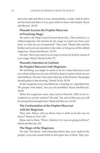 84                GENERAL KNOWLEDGE FROM THE QUR'AN


     down his staff and there it was, unmistakably a snake. And he drew
     out his hand and there it was, pure white to those who looked. (Surat
     ash-Shu'ara', 30-33)
       Pharaoh Accuses the Prophet Musa (as)
       of Practicing Magic
       He said to the High Council round about him, 'This certainly is a
     skilled magician who desires by his magic to expel you from your
     land, so what do you recommend?' They said, 'Detain him and his
     brother and send out marshals to the cities, to bring you all the skilled
     magicians.' (Surat ash-Shu'ara', 34-37)
       He said, 'Have you come to us to expel us from our land by means of
     your magic, Musa? (Surah Ta Ha, 57)
       Pharaoh's Intention to Confront
       the Prophet Musa (as) with Magicians
       We will bring you magic to match it. So fix a time between us and
     you which neither we nor you will fail to keep at a place where we can
     meet halfway.' He said, 'Your time is the day of the Festival. The people
     should gather in the morning.' (Surah Ta Ha, 58-59)
       So the magicians were assembled for a meeting on a specified day.
     The people were asked, 'Are you all assembled. (Surat ash-Shu'ara',
     38-39)
       When the magicians came, they said to Pharaoh, 'Will we be re-
     warded if we are the winners?' He said, 'Yes, and in that case you will
     be among those brought near.' (Surat ash-Shu'ara', 41-42)
       The Confrontation of the Prophet Musa (as)
       with the Magicians
       They said, 'Musa, will you throw first or shall we be the ones to
     throw?' (Surat al-A'raf, 115)
       Musa said to them, 'Throw whatever it is you are going to throw!'
     (Surat ash-Shu'ara', 43)
       The Magic of the Magicians
       He said, 'You throw.' And when they threw, they cast a spell on the
     people's eyes and caused them to feel great fear of them. They pro-
 