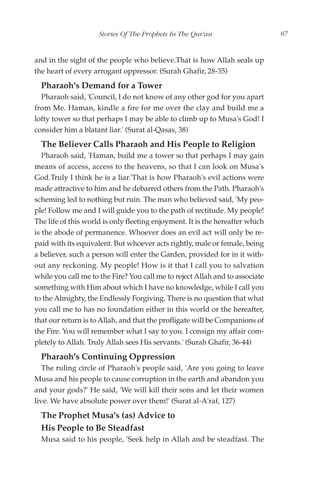 Stories Of The Prophets In The Qur'an                     87


and in the sight of the people who believe.That is how Allah seals up
the heart of every arrogant oppressor. (Surah Ghafir, 28-35)
  Pharaoh's Demand for a Tower
  Pharaoh said, 'Council, I do not know of any other god for you apart
from Me. Haman, kindle a fire for me over the clay and build me a
lofty tower so that perhaps I may be able to climb up to Musa's God! I
consider him a blatant liar.' (Surat al-Qasas, 38)
  The Believer Calls Pharaoh and His People to Religion
   Pharaoh said, 'Haman, build me a tower so that perhaps I may gain
means of access, access to the heavens, so that I can look on Musa's
God.Truly I think he is a liar.'That is how Pharaoh's evil actions were
made attractive to him and he debarred others from the Path. Pharaoh's
scheming led to nothing but ruin. The man who believed said, 'My peo-
ple! Follow me and I will guide you to the path of rectitude. My people!
The life of this world is only fleeting enjoyment. It is the hereafter which
is the abode of permanence. Whoever does an evil act will only be re-
paid with its equivalent. But whoever acts rightly, male or female, being
a believer, such a person will enter the Garden, provided for in it with-
out any reckoning. My people! How is it that I call you to salvation
while you call me to the Fire? You call me to reject Allah and to associate
something with Him about which I have no knowledge, while I call you
to the Almighty, the Endlessly Forgiving. There is no question that what
you call me to has no foundation either in this world or the hereafter,
that our return is to Allah, and that the profligate will be Companions of
the Fire. You will remember what I say to you. I consign my affair com-
pletely to Allah. Truly Allah sees His servants.' (Surah Ghafir, 36-44)
  Pharaoh's Continuing Oppression
   The ruling circle of Pharaoh's people said, 'Are you going to leave
Musa and his people to cause corruption in the earth and abandon you
and your gods?' He said, 'We will kill their sons and let their women
live. We have absolute power over them!' (Surat al-A'raf, 127)
  The Prophet Musa's (as) Advice to
  His People to Be Steadfast
  Musa said to his people, 'Seek help in Allah and be steadfast. The
 