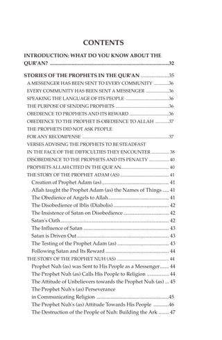 CONTENTS
INTRODUCTION: WHAT DO YOU KNOW ABOUT THE
QUR'AN? ............................................................................................32

STORIES OF THE PROPHETS IN THE QUR'AN ......................35
  A MESSENGER HAS BEEN SENT TO EVERY COMMUNITY .............36
  EVERY COMMUNITY HAS BEEN SENT A MESSENGER ....................36
  SPEAKING THE LANGUAGE OF ITS PEOPLE .....................................36
  THE PURPOSE OF SENDING PROPHETS ..............................................36
  OBEDIENCE TO PROPHETS AND ITS REWARD ..................................36
  OBEDIENCE TO THE PROPHET IS OBEDIENCE TO ALLAH ............37
  THE PROPHETS DID NOT ASK PEOPLE
  FOR ANY RECOMPENSE ...........................................................................37
  VERSES ADVISING THE PROPHETS TO BE STEADFAST
  IN THE FACE OF THE DIFFICULTIES THEY ENCOUNTER ............... 38
  DISOBEDIENCE TO THE PROPHETS AND ITS PENALTY ................. 40
  PROPHETS ALLAH CITED IN THE QUR'AN ......................................... 40
  THE STORY OF THE PROPHET ADAM (AS) .......................................... 41
     Creation of Prophet Adam (as).................................................... 41
     Allah taught the Prophet Adam (as) the Names of Things ..... 41
     The Obedience of Angels to Allah............................................... 41
     The Disobedience of Iblis (Diabolis) ........................................... 42
     The Insistence of Satan on Disobedience ................................... 42
     Satan's Oath.................................................................................... 42
     The Influence of Satan .................................................................. 43
     Satan is Driven Out ....................................................................... 43
     The Testing of the Prophet Adam (as) ........................................ 43
     Following Satan and Its Reward ................................................. 44
  THE STORY OF THE PROPHET NUH (AS) ............................................. 44
     Prophet Nuh (as) was Sent to His People as a Messenger....... 44
     The Prophet Nuh (as) Calls His People to Religion ................. 44
     The Attitude of Unbelievers towards the Prophet Nuh (as) ... 45
     The Prophet Nuh's (as) Perseverance
     in Communicating Religion ........................................................45
     The Prophet Nuh's (as) Attitude Towards His People ............46
     The Destruction of the People of Nuh: Building the Ark ........ 47
 