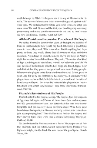 88                GENERAL KNOWLEDGE FROM THE QUR'AN


     earth belongs to Allah. He bequeathes it to any of His servants He
     wills. The successful outcome is for those who guard against evil.'
     They said, 'We suffered harm before you came to us and after you
     came to us.' He said, 'It may well be that your Lord is going to destroy
     your enemy and make you the successors in the land so that He can
     see how you behave.' (Surat al-A'raf, 128-129)
       Allah's Punishment Imposed on Pharaoh and His People
       We seized Pharaoh's people with years of drought and scarcity of
     fruits so that hopefully they would pay heed. Whenever a good thing
     came to them, they said, 'This is our due.' But if anything bad hap-
     pened to them, they would blame their ill fortune on Musa and those
     with him. No indeed! In truth the omens of evil are theirs in Allah's
     sight. But most of them did not know. They said, 'No matter what kind
     of Sign you bring us to bewitch us, we will not believe in you.' So We
     sent down on them floods, locusts, lice, frogs and blood, Signs, clear
     and distinct, but they proved arrogant and were an evildoing people.
     Whenever the plague came down on them they said, 'Musa, pray to
     your Lord for us by the contract He has with you. If you remove the
     plague from us, we will definitely believe in you and send the tribe of
     Israel away with you.' But when We removed the plague from them –
     for a fixed term which they fulfilled – they broke their word. (Surat al-
     A'raf, 130-135)
       Pharaoh's Scornfulness of His People
       Pharaoh called to his people, saying, 'My people, does the kingdom
     of Egypt not belong to me? Do not all these rivers flow under my con-
     trol? Do you not then see? Am I not better than this man who is con-
     temptible and can scarcely make anything clear? Why have gold
     bracelets not been put upon his arms and why is there not a train of an-
     gels accompanying him?' Thus did he make fools of his people, and
     they obeyed him: truly were they a people rebellious. (Surat az-
     Zukhruf, 51-54)
       No one believed in Musa except for a few of his people out of fear
     that Pharaoh, and the elders, would persecute them. Pharaoh was
     high and mighty in the land. He was one of the profligate. (Surah
     Yunus, 83)
 