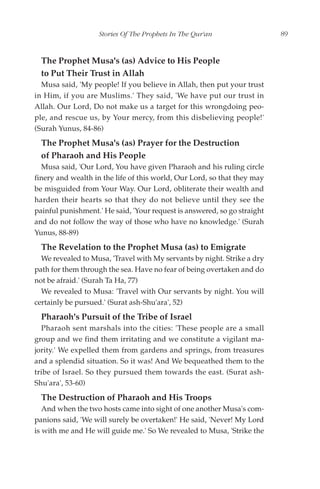Stories Of The Prophets In The Qur'an                  89


  The Prophet Musa's (as) Advice to His People
  to Put Their Trust in Allah
  Musa said, 'My people! If you believe in Allah, then put your trust
in Him, if you are Muslims.' They said, 'We have put our trust in
Allah. Our Lord, Do not make us a target for this wrongdoing peo-
ple, and rescue us, by Your mercy, from this disbelieving people!'
(Surah Yunus, 84-86)
  The Prophet Musa's (as) Prayer for the Destruction
  of Pharaoh and His People
  Musa said, 'Our Lord, You have given Pharaoh and his ruling circle
finery and wealth in the life of this world, Our Lord, so that they may
be misguided from Your Way. Our Lord, obliterate their wealth and
harden their hearts so that they do not believe until they see the
painful punishment.' He said, 'Your request is answered, so go straight
and do not follow the way of those who have no knowledge.' (Surah
Yunus, 88-89)
  The Revelation to the Prophet Musa (as) to Emigrate
  We revealed to Musa, 'Travel with My servants by night. Strike a dry
path for them through the sea. Have no fear of being overtaken and do
not be afraid.' (Surah Ta Ha, 77)
  We revealed to Musa: 'Travel with Our servants by night. You will
certainly be pursued.' (Surat ash-Shu'ara', 52)
  Pharaoh's Pursuit of the Tribe of Israel
  Pharaoh sent marshals into the cities: 'These people are a small
group and we find them irritating and we constitute a vigilant ma-
jority.' We expelled them from gardens and springs, from treasures
and a splendid situation. So it was! And We bequeathed them to the
tribe of Israel. So they pursued them towards the east. (Surat ash-
Shu'ara', 53-60)
  The Destruction of Pharaoh and His Troops
   And when the two hosts came into sight of one another Musa's com-
panions said, 'We will surely be overtaken!' He said, 'Never! My Lord
is with me and He will guide me.' So We revealed to Musa, 'Strike the
 