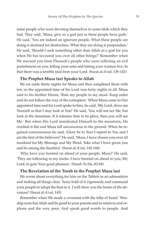 Stories Of The Prophets In The Qur'an                    91


some people who were devoting themselves to some idols which they
had. They said, 'Musa, give us a god just as these people have gods.'
He said, 'You are indeed an ignorant people. What these people are
doing is destined for destruction. What they are doing is purposeless.'
He said, 'Should I seek something other than Allah as a god for you
when He has favoured you over all other beings?' Remember when
We rescued you from Pharaoh's people who were inflicting an evil
punishment on you, killing your sons and letting your women live. In
that there was a terrible trial from your Lord. (Surat al-A'raf, 138-141)
  The Prophet Musa (as) Speaks to Allah
  We set aside thirty nights for Musa and then completed them with
ten, so the appointed time of his Lord was forty nights in all. Musa
said to his brother Harun, 'Rule my people in my stead. Keep order
and do not follow the way of the corrupters.' When Musa came to Our
appointed time and his Lord spoke to him, he said, 'My Lord, show me
Yourself so that I may look at You!' He said, 'You will not see Me, but
look at the mountain. If it remains firm in its place, then you will see
Me.' But when His Lord manifested Himself to the mountain, He
crushed it flat and Musa fell unconscious to the ground. When he re-
gained consciousness he said, 'Glory be to You! I repent to You and I
am the first of the believers!' He said, 'Musa, I have chosen you over all
mankind for My Message and My Word. Take what I have given you
and be among the thankful.' (Surat al-A'raf, 142-144)
  'Why have you hurried on ahead of your people, Musa?' He said,
'They are following in my tracks. I have hurried on ahead to you, My
Lord, to gain Your good pleasure.' (Surah Ta Ha, 83-84)
  The Revelation of the Torah to the Prophet Musa (as)
  We wrote about everything for him on the Tablets as an admonition
and making all things clear. 'Seize hold of it vigorously and command
your people to adopt the best in it. I will show you the home of the de-
viators!' (Surat al-A'raf, 145)
  Remember when We made a covenant with the tribe of Israel: 'Wor-
ship none but Allah and be good to your parents and to relatives and or-
phans and the very poor. And speak good words to people. And
 