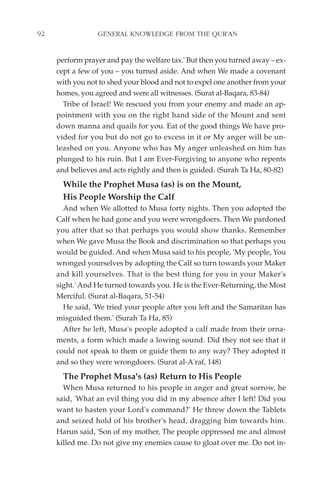 92               GENERAL KNOWLEDGE FROM THE QUR'AN


     perform prayer and pay the welfare tax.' But then you turned away – ex-
     cept a few of you – you turned aside. And when We made a covenant
     with you not to shed your blood and not to expel one another from your
     homes, you agreed and were all witnesses. (Surat al-Baqara, 83-84)
       Tribe of Israel! We rescued you from your enemy and made an ap-
     pointment with you on the right hand side of the Mount and sent
     down manna and quails for you. Eat of the good things We have pro-
     vided for you but do not go to excess in it or My anger will be un-
     leashed on you. Anyone who has My anger unleashed on him has
     plunged to his ruin. But I am Ever-Forgiving to anyone who repents
     and believes and acts rightly and then is guided. (Surah Ta Ha, 80-82)
       While the Prophet Musa (as) is on the Mount,
       His People Worship the Calf
       And when We allotted to Musa forty nights. Then you adopted the
     Calf when he had gone and you were wrongdoers. Then We pardoned
     you after that so that perhaps you would show thanks. Remember
     when We gave Musa the Book and discrimination so that perhaps you
     would be guided. And when Musa said to his people, 'My people, You
     wronged yourselves by adopting the Calf so turn towards your Maker
     and kill yourselves. That is the best thing for you in your Maker's
     sight.' And He turned towards you. He is the Ever-Returning, the Most
     Merciful. (Surat al-Baqara, 51-54)
       He said, 'We tried your people after you left and the Samaritan has
     misguided them.' (Surah Ta Ha, 85)
       After he left, Musa's people adopted a calf made from their orna-
     ments, a form which made a lowing sound. Did they not see that it
     could not speak to them or guide them to any way? They adopted it
     and so they were wrongdoers. (Surat al-A'raf, 148)
       The Prophet Musa's (as) Return to His People
       When Musa returned to his people in anger and great sorrow, he
     said, 'What an evil thing you did in my absence after I left! Did you
     want to hasten your Lord's command?' He threw down the Tablets
     and seized hold of his brother's head, dragging him towards him.
     Harun said, 'Son of my mother, The people oppressed me and almost
     killed me. Do not give my enemies cause to gloat over me. Do not in-
 