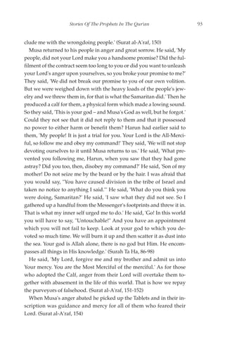 Stories Of The Prophets In The Qur'an                   93


clude me with the wrongdoing people.' (Surat al-A'raf, 150)
   Musa returned to his people in anger and great sorrow. He said, 'My
people, did not your Lord make you a handsome promise? Did the ful-
filment of the contract seem too long to you or did you want to unleash
your Lord's anger upon yourselves, so you broke your promise to me?'
They said, 'We did not break our promise to you of our own volition.
But we were weighed down with the heavy loads of the people's jew-
elry and we threw them in, for that is what the Samaritan did.' Then he
produced a calf for them, a physical form which made a lowing sound.
So they said, 'This is your god – and Musa's God as well, but he forgot.'
Could they not see that it did not reply to them and that it possessed
no power to either harm or benefit them? Harun had earlier said to
them, 'My people! It is just a trial for you. Your Lord is the All-Merci-
ful, so follow me and obey my command!' They said, 'We will not stop
devoting ourselves to it until Musa returns to us.' He said, 'What pre-
vented you following me, Harun, when you saw that they had gone
astray? Did you too, then, disobey my command?' He said, 'Son of my
mother! Do not seize me by the beard or by the hair. I was afraid that
you would say, "You have caused division in the tribe of Israel and
taken no notice to anything I said."' He said, 'What do you think you
were doing, Samaritan?' He said, 'I saw what they did not see. So I
gathered up a handful from the Messenger's footprints and threw it in.
That is what my inner self urged me to do.' He said, 'Go! In this world
you will have to say, "Untouchable!" And you have an appointment
which you will not fail to keep. Look at your god to which you de-
voted so much time. We will burn it up and then scatter it as dust into
the sea. Your god is Allah alone, there is no god but Him. He encom-
passes all things in His knowledge.' (Surah Ta Ha, 86-98)
   He said, 'My Lord, forgive me and my brother and admit us into
Your mercy. You are the Most Merciful of the merciful.' As for those
who adopted the Calf, anger from their Lord will overtake them to-
gether with abasement in the life of this world. That is how we repay
the purveyors of falsehood. (Surat al-A'raf, 151-152)
   When Musa's anger abated he picked up the Tablets and in their in-
scription was guidance and mercy for all of them who feared their
Lord. (Surat al-A'raf, 154)
 