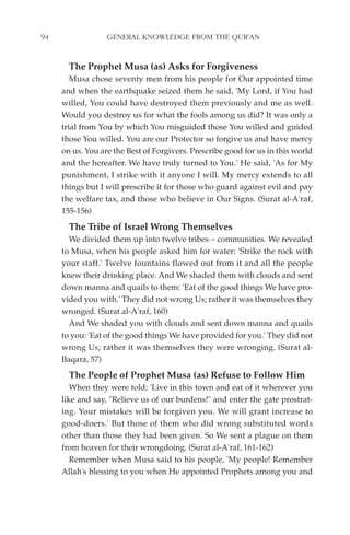 94                GENERAL KNOWLEDGE FROM THE QUR'AN


       The Prophet Musa (as) Asks for Forgiveness
        Musa chose seventy men from his people for Our appointed time
     and when the earthquake seized them he said, 'My Lord, if You had
     willed, You could have destroyed them previously and me as well.
     Would you destroy us for what the fools among us did? It was only a
     trial from You by which You misguided those You willed and guided
     those You willed. You are our Protector so forgive us and have mercy
     on us. You are the Best of Forgivers. Prescribe good for us in this world
     and the hereafter. We have truly turned to You.' He said, 'As for My
     punishment, I strike with it anyone I will. My mercy extends to all
     things but I will prescribe it for those who guard against evil and pay
     the welfare tax, and those who believe in Our Signs. (Surat al-A'raf,
     155-156)
       The Tribe of Israel Wrong Themselves
       We divided them up into twelve tribes – communities. We revealed
     to Musa, when his people asked him for water: 'Strike the rock with
     your staff.' Twelve fountains flowed out from it and all the people
     knew their drinking place. And We shaded them with clouds and sent
     down manna and quails to them: 'Eat of the good things We have pro-
     vided you with.' They did not wrong Us; rather it was themselves they
     wronged. (Surat al-A'raf, 160)
       And We shaded you with clouds and sent down manna and quails
     to you: 'Eat of the good things We have provided for you.' They did not
     wrong Us; rather it was themselves they were wronging. (Surat al-
     Baqara, 57)
       The People of Prophet Musa (as) Refuse to Follow Him
        When they were told: 'Live in this town and eat of it wherever you
     like and say, "Relieve us of our burdens!" and enter the gate prostrat-
     ing. Your mistakes will be forgiven you. We will grant increase to
     good-doers.' But those of them who did wrong substituted words
     other than those they had been given. So We sent a plague on them
     from heaven for their wrongdoing. (Surat al-A'raf, 161-162)
        Remember when Musa said to his people, 'My people! Remember
     Allah's blessing to you when He appointed Prophets among you and
 