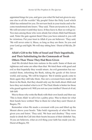 Stories Of The Prophets In The Qur'an                      95


appointed kings for you, and gave you what He had not given to any-
one else in all the worlds! 'My people! Enter the Holy Land which
Allah has ordained for you. Do not turn back in your tracks and so be-
come transformed into losers.' They said, 'There are tyrants in it, Musa.
We will not enter it until they leave. If they leave it, then we will go in.'
Two men among those who were afraid, but whom Allah had blessed,
said, 'Enter the gate against them! Once you have entered it, you will
be victorious. Put your trust in Allah if you are believers.' They said,
'We will never enter it, Musa, as long as they are there. So you and
your Lord go and fight. We will stay sitting here.' (Surat al-Ma'ida, 20-
24)
  Allah's Gift to the Tribe of Israel and Their Ingratitude,
  and Their Substituting for the Commands of Torah
  Others Than Those They Had Been Given
   And We divided them into nations in the earth. Some of them are
righteous and some are other than that. We tried them with good and
evil so that hopefully they would return. An evil generation has suc-
ceeded them, inheriting the Book, taking the goods of this lower
world, and saying, 'We will be forgiven.' But if similar goods come to
them again they still take them. Has not a covenant been made with
them in the Book, that they should only say the truth about Allah and
have they not studied what is in it? The Final Abode is better for those
who guard against evil. Will you not use your intellect? (Surat al-A'raf,
168-169)
   Woe to those who write the Book with their own hands and then say
'This is from Allah' to sell it for a paltry price. Woe to them for what
their hands have written! Woe to them for what they earn! (Surat al-
Baqara, 79)
   Remember when We made a covenant with you and lifted up the
Mount above your heads: 'Take hold vigorously of what We have
given you and listen.' They said, 'We hear and disobey.' They were
made to drink the Calf into their hearts because of their disbelief. Say,
'If you are believers, what an evil thing your faith has made you do.'
(Surat al-Baqara, 93)
 