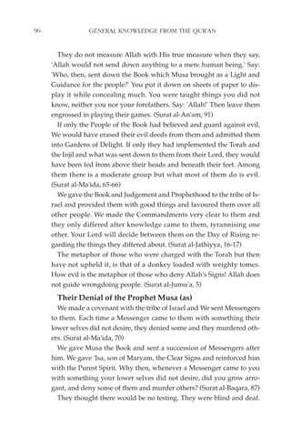 96               GENERAL KNOWLEDGE FROM THE QUR'AN


       They do not measure Allah with His true measure when they say,
     'Allah would not send down anything to a mere human being.' Say:
     'Who, then, sent down the Book which Musa brought as a Light and
     Guidance for the people?' You put it down on sheets of paper to dis-
     play it while concealing much. You were taught things you did not
     know, neither you nor your forefathers. Say: 'Allah!' Then leave them
     engrossed in playing their games. (Surat al-An'am, 91)
       If only the People of the Book had believed and guard against evil,
     We would have erased their evil deeds from them and admitted them
     into Gardens of Delight. If only they had implemented the Torah and
     the Injil and what was sent down to them from their Lord, they would
     have been fed from above their heads and beneath their feet. Among
     them there is a moderate group but what most of them do is evil.
     (Surat al-Ma'ida, 65-66)
       We gave the Book and Judgement and Prophethood to the tribe of Is-
     rael and provided them with good things and favoured them over all
     other people. We made the Commandments very clear to them and
     they only differed after knowledge came to them, tyrannising one
     other. Your Lord will decide between them on the Day of Rising re-
     garding the things they differed about. (Surat al-Jathiyya, 16-17)
       The metaphor of those who were charged with the Torah but then
     have not upheld it, is that of a donkey loaded with weighty tomes.
     How evil is the metaphor of those who deny Allah's Signs! Allah does
     not guide wrongdoing people. (Surat al-Jumu'a, 5)
       Their Denial of the Prophet Musa (as)
       We made a covenant with the tribe of Israel and We sent Messengers
     to them. Each time a Messenger came to them with something their
     lower selves did not desire, they denied some and they murdered oth-
     ers. (Surat al-Ma'ida, 70)
       We gave Musa the Book and sent a succession of Messengers after
     him. We gave 'Isa, son of Maryam, the Clear Signs and reinforced him
     with the Purest Spirit. Why then, whenever a Messenger came to you
     with something your lower selves did not desire, did you grow arro-
     gant, and deny some of them and murder others? (Surat al-Baqara, 87)
       They thought there would be no testing. They were blind and deaf.
 