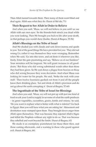 Stories Of The Prophets In The Qur'an                  97


Then Allah turned towards them. Then many of them went blind and
deaf again. Allah sees what they do. (Surat al-Ma'ida, 71)
  Their Request to See Allah in Order to Believe
  And when you said, 'Musa, we will not believe in you until we see
Allah with our own eyes.' So the thunder-bolt struck you dead while
you were looking. Then We brought you back to life after your death,
so that perhaps you would show thanks. (Surat al-Baqara, 55-56)
  Allah's Blessings on the Tribe of Israel
  And We shaded you with clouds and sent down manna and quails
to you: 'Eat of the good things We have provided for you.' They did not
wrong Us; rather it was themselves they were wronging. Remember
when We said, 'Go into this town. and eat from it wherever you like,
freely. Enter the gate prostrating and say, "Relieve us of our burdens!"
Your mistakes will be forgiven. We will grant increase to all good-
doers.' But those who did wrong substituted words other than those
they had been given. So We sent down a plague from heaven on those
who did wrong because they were deviators. And when Musa was
looking for water for his people, We said, 'Strike the rock with your
staff.' Then twelve fountains gushed out from it and all the people
knew their drinking place. 'Eat and drink of Allah's provision and do
not go about the earth corrupting it.' (Surat al-Baqara, 57-60)
  The Ingratitude of the Tribe of Israel for Blessings
  And when you said, 'Musa, we will not put up with just one kind of
food so ask your Lord to supply to us some of what the earth produces
– its green vegetables, cucumbers, grains, lentils and onions,' he said,
'Do you want to replace what is better with what is inferior? Go back
to Egypt, then you will have what you are asking for.' Abasement and
destitution were stamped upon them. They brought down anger from
Allah upon themselves. That was because they rejected Allah's Signs
and killed the Prophets without any right to do so. That was because
they rebelled and went beyond the limits. (Surat al-Baqara, 61)
  We made it an exemplary punishment for those there then, and
those coming afterwards, and a warning to those who guard against
evil. (Surat al-Baqara, 66)
 