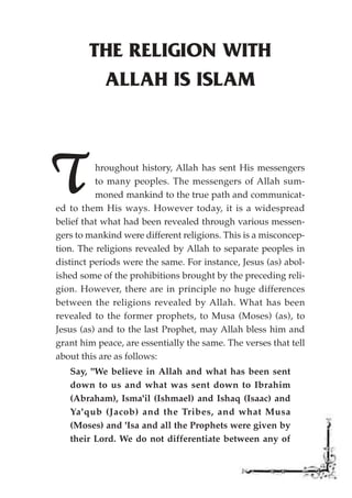 THE RELIGION WITH
         ALLAH IS ISLAM




T         hroughout history, Allah has sent His messengers
          to many peoples. The messengers of Allah sum-
          moned mankind to the true path and communicat-
ed to them His ways. However today, it is a widespread
belief that what had been revealed through various messen-
gers to mankind were different religions. This is a misconcep-
tion. The religions revealed by Allah to separate peoples in
distinct periods were the same. For instance, Jesus (as) abol-
ished some of the prohibitions brought by the preceding reli-
gion. However, there are in principle no huge differences
between the religions revealed by Allah. What has been
revealed to the former prophets, to Musa (Moses) (as), to
Jesus (as) and to the last Prophet, may Allah bless him and
grant him peace, are essentially the same. The verses that tell
about this are as follows:
   Say, "We believe in Allah and what has been sent
   down to us and what was sent down to Ibrahim
   (Abraham), Isma'il (Ishmael) and Ishaq (Isaac) and
   Ya'qub (Jacob) and the Tribes, and what Musa
   (Moses) and 'Isa and all the Prophets were given by
   their Lord. We do not differentiate between any of
 