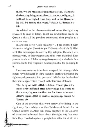 12                           JESUS WILL RETURN

        them. We are Muslims submitted to Him. If anyone
        desires anything other than Islam as a religion, it
        will not be accepted from him, and in the Hereafter
        he will be among the losers." (Surah Al 'Imran: 84-
        85)
         As related in the above-mentioned verse, the right way
     revealed to man is Islam. What we understand from the
     Qur'an is that all the prophets summoned their peoples to a
     common way.
         In another verse Allah ordains: "… I am pleased with
     Islam as a religion (deen) for you!" (Surat al-Ma'idah: 3) Allah
     sent His messengers to convey this religion, the one He is
     pleased with, to their peoples and thus warn mankind. Each
     person, to whom Allah's message is conveyed, and who is thus
     summoned to this religion is held responsible for adhering to
     it.
         However, some societies have accepted the message while
     others have denied it. In some societies, on the other hand, the
     right way degenerated into perverted beliefs after the death of
     their messenger. This is related in the Qur'an as follows:
        The Religion with Allah is Islam. Those given the
        Book only differed after knowledge had come to
        them, envying one another. As for those who reject
        Allah's Signs, Allah is swift at reckoning. (Surah Al
        'Imran: 19)
         One of the societies that went astray after living in the
     right way for a while was the Children of Israel. As the
     Qur'an informs us, Allah sent many prophets to the Children
     of Israel and informed them about the right way. Yet, each
     time they revolted against a prophet or, after the death of a
 