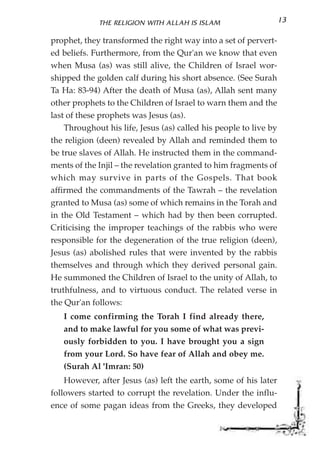 THE RELIGION WITH ALLAH IS ISLAM                      13

prophet, they transformed the right way into a set of pervert-
ed beliefs. Furthermore, from the Qur'an we know that even
when Musa (as) was still alive, the Children of Israel wor-
shipped the golden calf during his short absence. (See Surah
Ta Ha: 83-94) After the death of Musa (as), Allah sent many
other prophets to the Children of Israel to warn them and the
last of these prophets was Jesus (as).
    Throughout his life, Jesus (as) called his people to live by
the religion (deen) revealed by Allah and reminded them to
be true slaves of Allah. He instructed them in the command-
ments of the Injil – the revelation granted to him fragments of
which may survive in parts of the Gospels. That book
affirmed the commandments of the Tawrah – the revelation
granted to Musa (as) some of which remains in the Torah and
in the Old Testament – which had by then been corrupted.
Criticising the improper teachings of the rabbis who were
responsible for the degeneration of the true religion (deen),
Jesus (as) abolished rules that were invented by the rabbis
themselves and through which they derived personal gain.
He summoned the Children of Israel to the unity of Allah, to
truthfulness, and to virtuous conduct. The related verse in
the Qur'an follows:
   I come confirming the Torah I find already there,
   and to make lawful for you some of what was previ-
   ously forbidden to you. I have brought you a sign
   from your Lord. So have fear of Allah and obey me.
   (Surah Al 'Imran: 50)
    However, after Jesus (as) left the earth, some of his later
followers started to corrupt the revelation. Under the influ-
ence of some pagan ideas from the Greeks, they developed
 