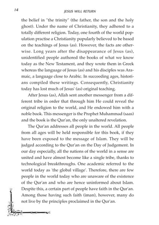 14                           JESUS WILL RETURN

     the belief in "the trinity" (the father, the son and the holy
     ghost). Under the name of Christianity, they adhered to a
     totally different religion. Today, one fourth of the world pop-
     ulation practise a Christianity popularly believed to be based
     on the teachings of Jesus (as). However, the facts are other-
     wise. Long years after the disappearance of Jesus (as),
     unidentified people authored the books of what we know
     today as the New Testament, and they wrote them in Greek
     whereas the language of Jesus (as) and his disciples was Ara-
     maic, a language close to Arabic. In succeeding ages, histori-
     ans compiled these writings. Consequently, Christianity
     today has lost much of Jesus' (as) original teaching.
         After Jesus (as), Allah sent another messenger from a dif-
     ferent tribe in order that through him He could reveal the
     original religion to the world, and He endowed him with a
     noble book. This messenger is the Prophet Muhammad (saas)
     and the book is the Qur'an, the only unaltered revelation.
         The Qur'an addresses all people in the world. All people
     from all ages will be held responsible for this book, if they
     have been exposed to the message of Islam. They will be
     judged according to the Qur'an on the Day of Judgement. In
     our day especially, all the nations of the world in a sense are
     united and have almost become like a single tribe, thanks to
     technological breakthroughs. One academic referred to the
     world today as 'the global village'. Therefore, there are few
     people in the world today who are unaware of the existence
     of the Qur'an and who are hence uninformed about Islam.
     Despite this, a certain part of people have faith in the Qur'an.
     Among those having such faith (iman), however, many do
     not live by the principles proclaimed in the Qur'an.
 
