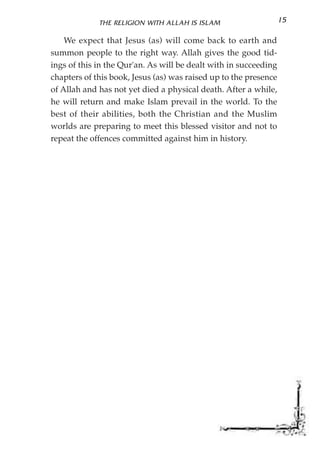 THE RELIGION WITH ALLAH IS ISLAM                     15

    We expect that Jesus (as) will come back to earth and
summon people to the right way. Allah gives the good tid-
ings of this in the Qur'an. As will be dealt with in succeeding
chapters of this book, Jesus (as) was raised up to the presence
of Allah and has not yet died a physical death. After a while,
he will return and make Islam prevail in the world. To the
best of their abilities, both the Christian and the Muslim
worlds are preparing to meet this blessed visitor and not to
repeat the offences committed against him in history.
 