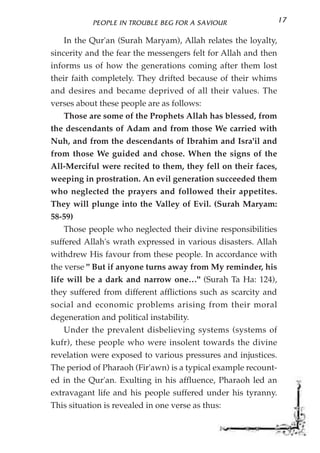 PEOPLE IN TROUBLE BEG FOR A SAVIOUR                  17

    In the Qur'an (Surah Maryam), Allah relates the loyalty,
sincerity and the fear the messengers felt for Allah and then
informs us of how the generations coming after them lost
their faith completely. They drifted because of their whims
and desires and became deprived of all their values. The
verses about these people are as follows:
    Those are some of the Prophets Allah has blessed, from
the descendants of Adam and from those We carried with
Nuh, and from the descendants of Ibrahim and Isra'il and
from those We guided and chose. When the signs of the
All-Merciful were recited to them, they fell on their faces,
weeping in prostration. An evil generation succeeded them
who neglected the prayers and followed their appetites.
They will plunge into the Valley of Evil. (Surah Maryam:
58-59)
    Those people who neglected their divine responsibilities
suffered Allah's wrath expressed in various disasters. Allah
withdrew His favour from these people. In accordance with
the verse " But if anyone turns away from My reminder, his
life will be a dark and narrow one…" (Surah Ta Ha: 124),
they suffered from different afflictions such as scarcity and
social and economic problems arising from their moral
degeneration and political instability.
    Under the prevalent disbelieving systems (systems of
kufr), these people who were insolent towards the divine
revelation were exposed to various pressures and injustices.
The period of Pharaoh (Fir'awn) is a typical example recount-
ed in the Qur'an. Exulting in his affluence, Pharaoh led an
extravagant life and his people suffered under his tyranny.
This situation is revealed in one verse as thus:
 