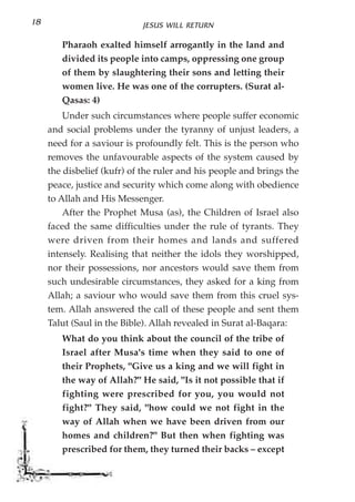 18                          JESUS WILL RETURN

        Pharaoh exalted himself arrogantly in the land and
        divided its people into camps, oppressing one group
        of them by slaughtering their sons and letting their
        women live. He was one of the corrupters. (Surat al-
        Qasas: 4)
         Under such circumstances where people suffer economic
     and social problems under the tyranny of unjust leaders, a
     need for a saviour is profoundly felt. This is the person who
     removes the unfavourable aspects of the system caused by
     the disbelief (kufr) of the ruler and his people and brings the
     peace, justice and security which come along with obedience
     to Allah and His Messenger.
         After the Prophet Musa (as), the Children of Israel also
     faced the same difficulties under the rule of tyrants. They
     were driven from their homes and lands and suffered
     intensely. Realising that neither the idols they worshipped,
     nor their possessions, nor ancestors would save them from
     such undesirable circumstances, they asked for a king from
     Allah; a saviour who would save them from this cruel sys-
     tem. Allah answered the call of these people and sent them
     Talut (Saul in the Bible). Allah revealed in Surat al-Baqara:
        What do you think about the council of the tribe of
        Israel after Musa's time when they said to one of
        their Prophets, "Give us a king and we will fight in
        the way of Allah?" He said, "Is it not possible that if
        fighting were prescribed for you, you would not
        fight?" They said, "how could we not fight in the
        way of Allah when we have been driven from our
        homes and children?" But then when fighting was
        prescribed for them, they turned their backs – except
 