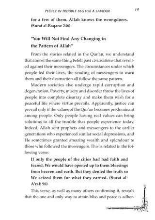 PEOPLE IN TROUBLE BEG FOR A SAVIOUR                     19

   for a few of them. Allah knows the wrongdoers.
   (Surat al-Baqara: 246)


   "You Will Not Find Any Changing in
   the Pattern of Allah"
   From the stories related in the Qur'an, we understand
that almost the same thing befell past civilisations that revolt-
ed against their messengers. The circumstances under which
people led their lives, the sending of messengers to warn
them and their destruction all follow the same pattern.
   Modern societies also undergo rapid corruption and
degeneration. Poverty, misery and disorder throw the lives of
people into complete disarray and make them wish for a
peaceful life where virtue prevails. Apparently, justice can
prevail only if the values of the Qur'an becomes predominant
among people. Only people having real values can bring
solutions to all the trouble that people experience today.
Indeed, Allah sent prophets and messengers to the earlier
generations who experienced similar social depressions, and
He sometimes granted amazing wealth and splendour to
those who followed the messengers. This is related in the fol-
lowing verse:
   If only the people of the cities had had faith and
   feared, We would have opened up to them blessings
   from heaven and earth. But they denied the truth so
   We seized them for what they earned. (Surat al-
   A'raf: 96)
   This verse, as well as many others confirming it, reveals
that the one and only way to attain bliss and peace is adher-
 