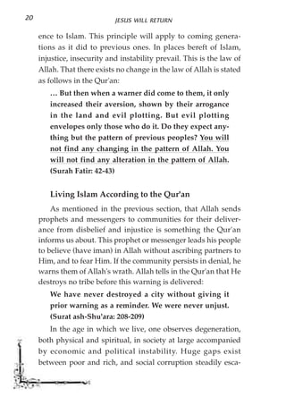 20                           JESUS WILL RETURN

     ence to Islam. This principle will apply to coming genera-
     tions as it did to previous ones. In places bereft of Islam,
     injustice, insecurity and instability prevail. This is the law of
     Allah. That there exists no change in the law of Allah is stated
     as follows in the Qur'an:
        … But then when a warner did come to them, it only
        increased their aversion, shown by their arrogance
        in the land and evil plotting. But evil plotting
        envelopes only those who do it. Do they expect any-
        thing but the pattern of previous peoples? You will
        not find any changing in the pattern of Allah. You
        will not find any alteration in the pattern of Allah.
        (Surah Fatir: 42-43)


        Living Islam According to the Qur'an
         As mentioned in the previous section, that Allah sends
     prophets and messengers to communities for their deliver-
     ance from disbelief and injustice is something the Qur'an
     informs us about. This prophet or messenger leads his people
     to believe (have iman) in Allah without ascribing partners to
     Him, and to fear Him. If the community persists in denial, he
     warns them of Allah's wrath. Allah tells in the Qur'an that He
     destroys no tribe before this warning is delivered:
        We have never destroyed a city without giving it
        prior warning as a reminder. We were never unjust.
        (Surat ash-Shu'ara: 208-209)
        In the age in which we live, one observes degeneration,
     both physical and spiritual, in society at large accompanied
     by economic and political instability. Huge gaps exist
     between poor and rich, and social corruption steadily esca-
 