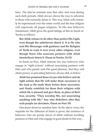 PEOPLE IN TROUBLE BEG FOR A SAVIOUR                    21

lates. The Qur'an reminds man that after and even during
such dark periods, Allah always shows the way to salvation
to those who earnestly desire it. This way, Islam will certain-
ly be experienced over the entire world and the true religion
will supersede all pagan religions. To His true believers
(muminun), Allah gives the good tidings of this in Surah at-
Tawba as follows:
   But Allah refuses to do other than perfect His Light,
   even though the unbelievers detest it. It is He who
   sent His Messenger with guidance and the Religion
   of Truth to exalt it over every other religion, even
   though those who associate partners with Allah
   (mushrikun) detest it. (Surat at-Tawba: 32-33)
    In Surat an-Nur, Allah informs his true believers who
engage in "right actions" without associating partners with
Him and who purely seek His good pleasure, that they will
attain power, as preceding believers always did, as below:
   Allah has promised those of you who believe and do
   right actions that He will make them successors in
   the land as He made those before them successors,
   and firmly establish for them their religion with
   which He is pleased and give them, in place of their
   fear, security. "They worship Me, not associating
   anything with Me." Any who disbelieve after that,
   such people are deviators. (Surat an-Nur: 55)
    One point deserves mention here. In the above verse, the
requisite for the diffusion of Islam is given; the existence of
believers who are purely slaves of Allah without ascribing
partners to Him and who engage in good deeds in His way…
 