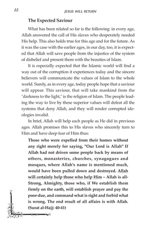 22                             JESUS WILL RETURN

        The Expected Saviour
         What has been related so far is the following: in every age,
     Allah answered the call of His slaves who desperately needed
     His help. This also holds true for this age and for the future. As
     it was the case with the earlier ages, in our day, too, it is expect-
     ed that Allah will save people from the injustice of the system
     of disbelief and present them with the beauties of Islam.
         It is especially expected that the Islamic world will find a
     way out of the corruption it experiences today and the sincere
     believers will communicate the values of Islam to the whole
     world. Surely, as in every age, today people hope that a saviour
     will appear. This saviour, that will take mankind from the
     "darkness to the light," is the religion of Islam. The people lead-
     ing the way to live by these superior values will defeat all the
     systems that deny Allah, and they will render corrupted ide-
     ologies invalid.
         In brief, Allah will help each people as He did in previous
     ages. Allah promises this to His slaves who sincerely turn to
     Him and have deep fear of Him thus:
        Those who were expelled from their homes without
        any right merely for saying, "Our Lord is Allah" If
        Allah had not driven some people back by means of
        others, monasteries, churches, synagogues and
        mosques, where Allah's name is mentioned much,
        would have been pulled down and destroyed. Allah
        will certainly help those who help Him – Allah is all-
        Strong, Almighty, those who, if We establish them
        firmly on the earth, will establish prayer and pay the
        poor-due, and command what is right and forbid what
        is wrong. The end result of all affairs is with Allah.
        (Surat al-Hajj: 40-41)
 