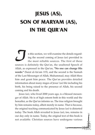 JESUS (AS),
    SON OF MARYAM (AS),
       IN THE QUR'AN




I            n this section, we will examine the details regard-
             ing the second coming of Jesus (as) provided in
             the most reliable sources. The first of these
sources is definitely the Qur'an, the unaltered Speech of
Allah, as expressed in the Qur'an, "No one can change His
words." (Surat al-An'am 115), and the second is the Sunnah
of the Last Messenger of Allah, Muhammad, may Allah bless
him and grant him peace. The Qur'an provides detailed
information about many stages of Jesus' (as) life including his
birth, his being raised to the presence of Allah, his second
coming and his death.
    Jesus (as), who lived 2000 years ago, is a blessed messen-
ger of Allah. He is of high esteem both in this world and the
hereafter, as the Qur'an informs us. The true religion brought
by him remains today, albeit merely in name. That is because,
the original teaching communicated by Jesus (as) is distorted
today. The book Allah revealed to Jesus (as), too, remains in
our day only in name. Today, the original text of this book is
not available. Christian sources have undergone various
 