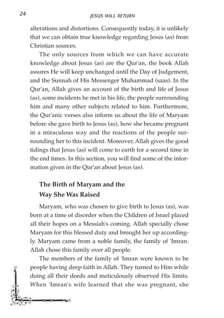 24                           JESUS WILL RETURN

     alterations and distortions. Consequently today, it is unlikely
     that we can obtain true knowledge regarding Jesus (as) from
     Christian sources.
         The only sources from which we can have accurate
     knowledge about Jesus (as) are the Qur'an, the book Allah
     assures He will keep unchanged until the Day of Judgement,
     and the Sunnah of His Messenger Muhammad (saas). In the
     Qur'an, Allah gives an account of the birth and life of Jesus
     (as), some incidents he met in his life, the people surrounding
     him and many other subjects related to him. Furthermore,
     the Qur'anic verses also inform us about the life of Maryam
     before she gave birth to Jesus (as), how she became pregnant
     in a miraculous way and the reactions of the people sur-
     rounding her to this incident. Moreover, Allah gives the good
     tidings that Jesus (as) will come to earth for a second time in
     the end times. In this section, you will find some of the infor-
     mation given in the Qur'an about Jesus (as).

        The Birth of Maryam and the
        Way She Was Raised
         Maryam, who was chosen to give birth to Jesus (as), was
     born at a time of disorder when the Children of Israel placed
     all their hopes on a Messiah's coming. Allah specially chose
     Maryam for this blessed duty and brought her up according-
     ly. Maryam came from a noble family, the family of 'Imran.
     Allah chose this family over all people.
         The members of the family of 'Imran were known to be
     people having deep faith in Allah. They turned to Him while
     doing all their deeds and meticulously observed His limits.
     When 'Imran's wife learned that she was pregnant, she
 