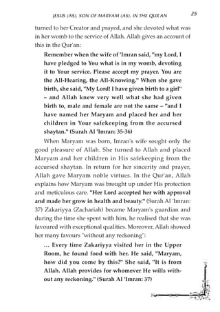 JESUS (AS), SON OF MARYAM (AS), IN THE QUR'AN             25

turned to her Creator and prayed, and she devoted what was
in her womb to the service of Allah. Allah gives an account of
this in the Qur'an:
   Remember when the wife of 'Imran said, "my Lord, I
   have pledged to You what is in my womb, devoting
   it to Your service. Please accept my prayer. You are
   the All-Hearing, the All-Knowing." When she gave
   birth, she said, "My Lord! I have given birth to a girl"
   – and Allah knew very well what she had given
   birth to, male and female are not the same – "and I
   have named her Maryam and placed her and her
   children in Your safekeeping from the accursed
   shaytan." (Surah Al 'Imran: 35-36)
    When Maryam was born, Imran's wife sought only the
good pleasure of Allah. She turned to Allah and placed
Maryam and her children in His safekeeping from the
accursed shaytan. In return for her sincerity and prayer,
Allah gave Maryam noble virtues. In the Qur'an, Allah
explains how Maryam was brought up under His protection
and meticulous care. "Her Lord accepted her with approval
and made her grow in health and beauty." (Surah Al 'Imran:
37) Zakariyya (Zachariah) became Maryam's guardian and
during the time she spent with him, he realised that she was
favoured with exceptional qualities. Moreover, Allah showed
her many favours "without any reckoning":
   … Every time Zakariyya visited her in the Upper
   Room, he found food with her. He said, "Maryam,
   how did you come by this?" She said, "It is from
   Allah. Allah provides for whomever He wills with-
   out any reckoning." (Surah Al 'Imran: 37)
 