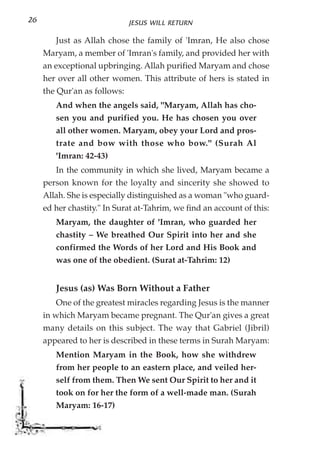26                            JESUS WILL RETURN

        Just as Allah chose the family of 'Imran, He also chose
     Maryam, a member of 'Imran's family, and provided her with
     an exceptional upbringing. Allah purified Maryam and chose
     her over all other women. This attribute of hers is stated in
     the Qur'an as follows:
        And when the angels said, "Maryam, Allah has cho-
        sen you and purified you. He has chosen you over
        all other women. Maryam, obey your Lord and pros-
        trate and bow with those who bow." (Surah Al
        'Imran: 42-43)
        In the community in which she lived, Maryam became a
     person known for the loyalty and sincerity she showed to
     Allah. She is especially distinguished as a woman "who guard-
     ed her chastity." In Surat at-Tahrim, we find an account of this:
        Maryam, the daughter of 'Imran, who guarded her
        chastity – We breathed Our Spirit into her and she
        confirmed the Words of her Lord and His Book and
        was one of the obedient. (Surat at-Tahrim: 12)


        Jesus (as) Was Born Without a Father
        One of the greatest miracles regarding Jesus is the manner
     in which Maryam became pregnant. The Qur'an gives a great
     many details on this subject. The way that Gabriel (Jibril)
     appeared to her is described in these terms in Surah Maryam:
        Mention Maryam in the Book, how she withdrew
        from her people to an eastern place, and veiled her-
        self from them. Then We sent Our Spirit to her and it
        took on for her the form of a well-made man. (Surah
        Maryam: 16-17)
 