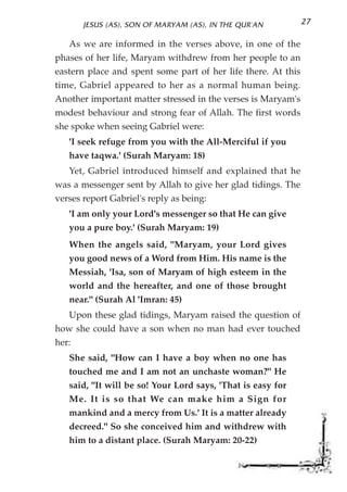 JESUS (AS), SON OF MARYAM (AS), IN THE QUR'AN           27

   As we are informed in the verses above, in one of the
phases of her life, Maryam withdrew from her people to an
eastern place and spent some part of her life there. At this
time, Gabriel appeared to her as a normal human being.
Another important matter stressed in the verses is Maryam's
modest behaviour and strong fear of Allah. The first words
she spoke when seeing Gabriel were:
   'I seek refuge from you with the All-Merciful if you
   have taqwa.' (Surah Maryam: 18)
   Yet, Gabriel introduced himself and explained that he
was a messenger sent by Allah to give her glad tidings. The
verses report Gabriel's reply as being:
   'I am only your Lord's messenger so that He can give
   you a pure boy.' (Surah Maryam: 19)
   When the angels said, "Maryam, your Lord gives
   you good news of a Word from Him. His name is the
   Messiah, 'Isa, son of Maryam of high esteem in the
   world and the hereafter, and one of those brought
   near." (Surah Al 'Imran: 45)
   Upon these glad tidings, Maryam raised the question of
how she could have a son when no man had ever touched
her:
   She said, "How can I have a boy when no one has
   touched me and I am not an unchaste woman?" He
   said, "It will be so! Your Lord says, 'That is easy for
   Me. It is so that We can make him a Sign for
   mankind and a mercy from Us.' It is a matter already
   decreed." So she conceived him and withdrew with
   him to a distant place. (Surah Maryam: 20-22)
 