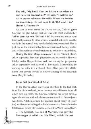 28                          JESUS WILL RETURN

        She said, "My Lord! How can I have a son when no
        one has ever touched me?" He said, "It will be so."
        Allah creates whatever He wills. When He decides
        on something, He just says to it, 'Be!' and it is."
        (Surah Al 'Imran: 47)
         As can be seen from the above verses, Gabriel gave
     Maryam the glad tidings that she was with child and told her
     "Allah just says to it, 'Be!' and it is." Maryam had never been
     touched by a man. In other words, Jesus did not come into the
     world in the normal way in which children are created. This is
     just one of the miracles that Jesus experienced during his life
     and will experience when he returns to earth for a second time.
         During the time Maryam remained in the "distant place",
     Allah supported her both physically and materially. She was
     totally under His protection and care during her pregnancy.
     Allah especially took care of all her needs. Meanwhile, by
     making her settle in a secluded place, Allah prevented all the
     harm that people devoid of understanding of this situation
     were likely to do her.

        Jesus (as) Is a Word of Allah
         In the Qur'an Allah draws our attention to the fact that,
     from his birth to death, Jesus (as) was very different from all
     other men on earth. The Qur'an confirms his virgin birth, a
     type of creation with which we are not familiar. Before Jesus
     was born, Allah informed his mother about many of Jesus'
     (as) attributes including that he was sent as a Messiah to the
     Children of Israel. He was also declared "a Word from Allah":
        … The Messiah, 'Isa, son of Maryam, was only the
        Messenger of Allah and His Word, which He cast
 