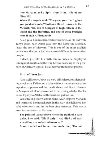 JESUS (AS), SON OF MARYAM (AS), IN THE QUR'AN              29

   into Maryam, and a Spirit from Him… (Surat an-
   Nisa: 171)
   When the angels said, "Maryam, your Lord gives
   you good news of a Word from Him. His name is the
   Messiah, 'Isa, son of Maryam of high esteem in the
   world and the Hereafter, and one of those brought
   near. (Surah Al 'Imran: 45)
   Allah gave him his name before his birth, as He did with
Yahya (John) (as). Allah gave him the name the Messiah,
Jesus, the son of Maryam. This is one of the most explicit
indications that Jesus (as) was created differently from other
people.
   Indeed, just like his birth, the miracles he displayed
throughout his life, and the way he was raised up to the pres-
ence of Allah are signs of his difference from other people.

   Birth of Jesus (as)
    As is well known, birth is a very difficult process demand-
ing much care. Delivering a baby without the assistance of an
experienced person and due medical care is difficult. Howev-
er, Maryam, all alone, succeeded in delivering a baby, thanks
to her loyalty to Allah and the trust she put in Him.
    While feeling severe labour pains, Allah inspired Maryam
and instructed her in each step. In this way, she delivered her
baby effortlessly and in the best circumstances. This was a
great favour shown to Maryam:
   The pains of labour drove her to the trunk of a date
   palm. She said, "Oh if only I had died and was
   something discarded and forgotten!"
   A voice called out to her from under her, "Do not
 