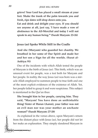 30                          JESUS WILL RETURN

        grieve! Your Lord has placed a small stream at your
        feet. Shake the trunk of the palm towards you and
        fresh, ripe dates will drop down onto you.
        Eat and drink and delight your eyes. If you should
        see anyone at all, just say, 'I have made a vow of
        abstinence to the All-Merciful and today I will not
        speak to any human being.'" (Surah Maryam: 23-26)


        Jesus (as) Spoke While Still in the Cradle
        And she (Maryam) who guarded her chastity. We
        breathed in her some of Our Spirit and made her
        and her son a Sign for all the worlds. (Surat al-
        Anbiya: 91)
         One of the incidents with which Allah tested the people
     of Maryam is the birth of Jesus (as). This birth, which was an
     unusual event for people, was a test both for Maryam and
     her people. In reality, the way Jesus (as) was born was a mir-
     acle Allah employed to summon people to true faith and one
     of the most explicit evidences of the existence of Allah. Yet,
     her people failed to grasp it and were suspicious. This subject
     is mentioned in the Qur'an thus:
        She brought him to her people, carrying him. They
        said, "Maryam! You have done an unthinkable
        thing! Sister of Harun (Aaron), your father was not
        an evil man nor was your mother an unchaste
        woman!" (Surah Maryam: 27-28)
        As explained in the verses above, upon Maryam's return
     from the distant place with Jesus (as), her people did not let
     her make an explanation. They simply slandered Maryam in
 