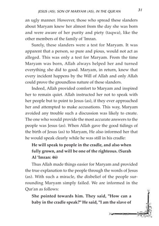 JESUS (AS), SON OF MARYAM (AS), IN THE QUR'AN             31

an ugly manner. However, those who spread these slanders
about Maryam knew her almost from the day she was born
and were aware of her purity and piety (taqwa), like the
other members of the family of 'Imran.
    Surely, these slanders were a test for Maryam. It was
apparent that a person, so pure and pious, would not act as
alleged. This was only a test for Maryam. From the time
Maryam was born, Allah always helped her and turned
everything she did to good. Maryam, in return, knew that
every incident happens by the Will of Allah and only Allah
could prove the groundless nature of these slanders.
    Indeed, Allah provided comfort to Maryam and inspired
her to remain quiet. Allah instructed her not to speak with
her people but to point to Jesus (as), if they ever approached
her and attempted to make accusations. This way, Maryam
avoided any trouble such a discussion was likely to create.
The one who would provide the most accurate answers to the
people was Jesus (as). When Allah gave the good tidings of
the birth of Jesus (as) to Maryam, He also informed her that
he would speak clearly while he was still in his cradle:
   He will speak to people in the cradle, and also when
   fully grown, and will be one of the righteous. (Surah
   Al 'Imran: 46)
    Thus Allah made things easier for Maryam and provided
the true explanation to the people through the words of Jesus
(as). With such a miracle, the disbelief of the people sur-
rounding Maryam simply failed. We are informed in the
Qur'an as follows:
   She pointed towards him. They said, "How can a
   baby in the cradle speak?" He said, "I am the slave of
 
