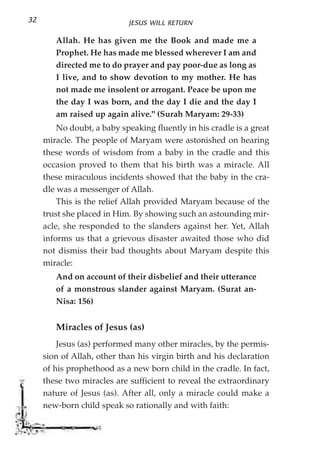 32                          JESUS WILL RETURN

        Allah. He has given me the Book and made me a
        Prophet. He has made me blessed wherever I am and
        directed me to do prayer and pay poor-due as long as
        I live, and to show devotion to my mother. He has
        not made me insolent or arrogant. Peace be upon me
        the day I was born, and the day I die and the day I
        am raised up again alive." (Surah Maryam: 29-33)
         No doubt, a baby speaking fluently in his cradle is a great
     miracle. The people of Maryam were astonished on hearing
     these words of wisdom from a baby in the cradle and this
     occasion proved to them that his birth was a miracle. All
     these miraculous incidents showed that the baby in the cra-
     dle was a messenger of Allah.
         This is the relief Allah provided Maryam because of the
     trust she placed in Him. By showing such an astounding mir-
     acle, she responded to the slanders against her. Yet, Allah
     informs us that a grievous disaster awaited those who did
     not dismiss their bad thoughts about Maryam despite this
     miracle:
        And on account of their disbelief and their utterance
        of a monstrous slander against Maryam. (Surat an-
        Nisa: 156)


        Miracles of Jesus (as)
         Jesus (as) performed many other miracles, by the permis-
     sion of Allah, other than his virgin birth and his declaration
     of his prophethood as a new born child in the cradle. In fact,
     these two miracles are sufficient to reveal the extraordinary
     nature of Jesus (as). After all, only a miracle could make a
     new-born child speak so rationally and with faith:
 