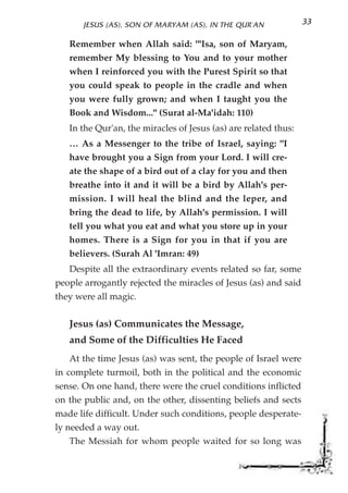 JESUS (AS), SON OF MARYAM (AS), IN THE QUR'AN             33

   Remember when Allah said: "'Isa, son of Maryam,
   remember My blessing to You and to your mother
   when I reinforced you with the Purest Spirit so that
   you could speak to people in the cradle and when
   you were fully grown; and when I taught you the
   Book and Wisdom..." (Surat al-Ma'idah: 110)
   In the Qur'an, the miracles of Jesus (as) are related thus:
   … As a Messenger to the tribe of Israel, saying: "I
   have brought you a Sign from your Lord. I will cre-
   ate the shape of a bird out of a clay for you and then
   breathe into it and it will be a bird by Allah's per-
   mission. I will heal the blind and the leper, and
   bring the dead to life, by Allah's permission. I will
   tell you what you eat and what you store up in your
   homes. There is a Sign for you in that if you are
   believers. (Surah Al 'Imran: 49)
   Despite all the extraordinary events related so far, some
people arrogantly rejected the miracles of Jesus (as) and said
they were all magic.


   Jesus (as) Communicates the Message,
   and Some of the Difficulties He Faced
   At the time Jesus (as) was sent, the people of Israel were
in complete turmoil, both in the political and the economic
sense. On one hand, there were the cruel conditions inflicted
on the public and, on the other, dissenting beliefs and sects
made life difficult. Under such conditions, people desperate-
ly needed a way out.
   The Messiah for whom people waited for so long was
 