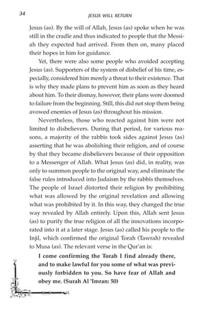 34                            JESUS WILL RETURN

     Jesus (as). By the will of Allah, Jesus (as) spoke when he was
     still in the cradle and thus indicated to people that the Messi-
     ah they expected had arrived. From then on, many placed
     their hopes in him for guidance.
          Yet, there were also some people who avoided accepting
     Jesus (as). Supporters of the system of disbelief of his time, es-
     pecially, considered him merely a threat to their existence. That
     is why they made plans to prevent him as soon as they heard
     about him. To their dismay, however, their plans were doomed
     to failure from the beginning. Still, this did not stop them being
     avowed enemies of Jesus (as) throughout his mission.
          Nevertheless, those who reacted against him were not
     limited to disbelievers. During that period, for various rea-
     sons, a majority of the rabbis took sides against Jesus (as)
     asserting that he was abolishing their religion, and of course
     by that they became disbelievers because of their opposition
     to a Messenger of Allah. What Jesus (as) did, in reality, was
     only to summon people to the original way, and eliminate the
     false rules introduced into Judaism by the rabbis themselves.
     The people of Israel distorted their religion by prohibiting
     what was allowed by the original revelation and allowing
     what was prohibited by it. In this way, they changed the true
     way revealed by Allah entirely. Upon this, Allah sent Jesus
     (as) to purify the true religion of all the innovations incorpo-
     rated into it at a later stage. Jesus (as) called his people to the
     Injil, which confirmed the original Torah (Tawrah) revealed
     to Musa (as). The relevant verse in the Qur'an is:
        I come confirming the Torah I find already there,
        and to make lawful for you some of what was previ-
        ously forbidden to you. So have fear of Allah and
        obey me. (Surah Al 'Imran: 50)
 