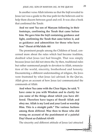 JESUS (AS), SON OF MARYAM (AS), IN THE QUR'AN                35

    In another verse Allah informs us that the Injil revealed to
Jesus (as) was a guide to the true path for the believers and to
help them discern between good and evil. It was also a book
that confirmed the Torah:
   And we sent 'Isa son of Maryam following in their
   footsteps, confirming the Torah that came before
   him. We gave him the Injil containing guidance and
   light, confirming the Torah that came before it, and
   as guidance and admonition for those who have
   fear." (Surat al-Ma'idah: 46)
   The prominent people among the Children of Israel, con-
cerned more about the rules which had become tradition,
doubted what Jesus (as) had brought. That was simply
because Jesus (as) did not stress the, by then, traditional rules
but rather summoned people to devotion to Allah, renuncia-
tion of the world, sincerity, brotherhood and honesty.
Encountering a different understanding of religion, the Jews
were frustrated by what Jesus (as) advised. In the Qur'an,
Allah gives an account of how Jesus (as) communicated the
commands of Allah:
   And when 'Isa came with the Clear Signs, he said, "I
   have come to you with Wisdom and to clarify for
   you some of the things about which you have dif-
   fered. Therefore have taqwa of (heed) Allah and
   obey me. Allah is my Lord and your Lord so worship
   Him. This is a straight path." The various factions
   among them differed. Woe then to those who did
   wrong on account of the punishment of a painful
   Day! (Surat az-Zukhruf: 63-65)
   The sincerity and different attitude of Jesus (as) attracted
 
