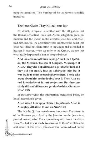 36                          JESUS WILL RETURN

     people's attention. The number of his adherents steadily
     increased.


        The Jews Claim They Killed Jesus (as)
         No doubt, everyone is familiar with the allegation that
     the Romans crucified Jesus (as). As the allegation goes, the
     Romans and the Jewish rabbis arrested Jesus (as) and cruci-
     fied him. Indeed, the Christian world embraces the belief that
     Jesus (as) died but then came to life again and ascended to
     heaven. However, when we refer to the Qur'an, we see that
     what really happened is not as people believe:
        And (on account of) their saying, "We killed (qatal-
        na) the Messiah, 'Isa son of Maryam, Messenger of
        Allah." They did not kill (wa ma qataloohu) him and
        they did not crucify (wa ma salaboohu) him but it
        was made to seem so (shubbiha) to them. Those who
        argue about him are in doubt about it. They have no
        real knowledge of it, just conjecture. But they cer-
        tainly did not kill (wa ma qataloohu) him. (Surat an-
        Nisa': 157)
         In the same verse, the information mentioned below on
     Jesus' ascension is given:
        Allah raised him up to Himself (rafa'aahu). Allah is
        Almighty, All-Wise. (Surat an-Nisa': 158)
         The fact the Qur'an reveals to us is obvious. The attempts
     of the Romans, provoked by the Jews to murder Jesus (as),
     proved unsuccessful. The expression quoted from the above
     verse "… but it was made to seem so to them" explains the
     real nature of this event. Jesus (as) was not murdered but he
 