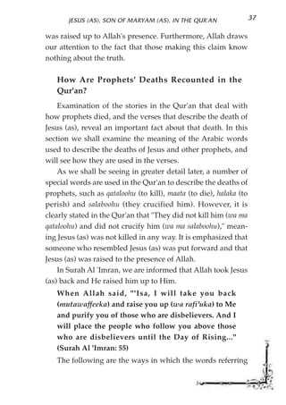 JESUS (AS), SON OF MARYAM (AS), IN THE QUR'AN                37

was raised up to Allah's presence. Furthermore, Allah draws
our attention to the fact that those making this claim know
nothing about the truth.

   How Are Prophets' Deaths Recounted in the
   Qur'an?
    Examination of the stories in the Qur'an that deal with
how prophets died, and the verses that describe the death of
Jesus (as), reveal an important fact about that death. In this
section we shall examine the meaning of the Arabic words
used to describe the deaths of Jesus and other prophets, and
will see how they are used in the verses.
    As we shall be seeing in greater detail later, a number of
special words are used in the Qur'an to describe the deaths of
prophets, such as qataloohu (to kill), maata (to die), halaka (to
perish) and salaboohu (they crucified him). However, it is
clearly stated in the Qur'an that "They did not kill him (wa ma
qataloohu) and did not crucify him (wa ma salaboohu)," mean-
ing Jesus (as) was not killed in any way. It is emphasized that
someone who resembled Jesus (as) was put forward and that
Jesus (as) was raised to the presence of Allah.
    In Surah Al 'Imran, we are informed that Allah took Jesus
(as) back and He raised him up to Him.
   When Allah said, "'Isa, I will take you back
   (mutawaffeeka) and raise you up (wa rafi'uka) to Me
   and purify you of those who are disbelievers. And I
   will place the people who follow you above those
   who are disbelievers until the Day of Rising..."
   (Surah Al 'Imran: 55)
   The following are the ways in which the words referring
 