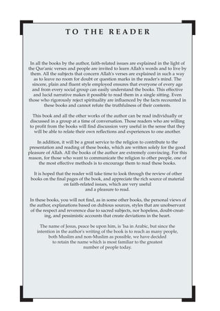 TO THE READER



 In all the books by the author, faith-related issues are explained in the light of
the Qur'anic verses and people are invited to learn Allah's words and to live by
 them. All the subjects that concern Allah's verses are explained in such a way
   as to leave no room for doubt or question marks in the reader's mind. The
  sincere, plain and fluent style employed ensures that everyone of every age
  and from every social group can easily understand the books. This effective
   and lucid narrative makes it possible to read them in a single sitting. Even
those who rigorously reject spirituality are influenced by the facts recounted in
         these books and cannot refute the truthfulness of their contents.

 This book and all the other works of the author can be read individually or
discussed in a group at a time of conversation. Those readers who are willing
to profit from the books will find discussion very useful in the sense that they
  will be able to relate their own reflections and experiences to one another.

     In addition, it will be a great service to the religion to contribute to the
 presentation and reading of these books, which are written solely for the good
pleasure of Allah. All the books of the author are extremely convincing. For this
reason, for those who want to communicate the religion to other people, one of
      the most effective methods is to encourage them to read these books.

  It is hoped that the reader will take time to look through the review of other
 books on the final pages of the book, and appreciate the rich source of material
                  on faith-related issues, which are very useful
                              and a pleasure to read.

In these books, you will not find, as in some other books, the personal views of
the author, explanations based on dubious sources, styles that are unobservant
 of the respect and reverence due to sacred subjects, nor hopeless, doubt-creat-
         ing, and pessimistic accounts that create deviations in the heart.

      The name of Jesus, peace be upon him, is 'Isa in Arabic, but since the
    intention in the author's writing of the book is to reach as many people,
          both Muslim and non-Muslim as possible, we have decided
            to retain the name which is most familiar to the greatest
                            number of people today.
 