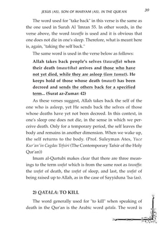 JESUS (AS), SON OF MARYAM (AS), IN THE QUR'AN              39

     The word used for "take back" in this verse is the same as
the one used in Surah Al 'Imran 55. In other words, in the
verse above, the word tawaffa is used and it is obvious that
one does not die in one's sleep. Therefore, what is meant here
is, again, "taking the self back."
   The same word is used in the verse below as follows:
   Allah takes back people's selves (tawaffa) when
   their death (mawtiha) arrives and those who have
   not yet died, while they are asleep (lam tamut). He
   keeps hold of those whose death (mawt) has been
   decreed and sends the others back for a specified
   term... (Surat az-Zumar: 42)
    As these verses suggest, Allah takes back the self of the
one who is asleep, yet He sends back the selves of those
whose deaths have yet not been decreed. In this context, in
one's sleep one does not die, in the sense in which we per-
ceive death. Only for a temporary period, the self leaves the
body and remains in another dimension. When we wake up,
the self returns to the body. (Prof. Suleyman Ates, Yuce
Kur'an'in Cagdas Tefsiri (The Contemporary Tafsir of the Holy
Qur'an))
    Imam al-Qurtubi makes clear that there are three mean-
ings to the term wafat which is from the same root as tawaffa:
the wafat of death, the wafat of sleep, and last, the wafat of
being raised up to Allah, as in the case of Sayyiduna 'Isa (as).


   2) QATALA: TO KILL
   The word generally used for "to kill" when speaking of
death in the Qur'an is the Arabic word qatala. The word is
 