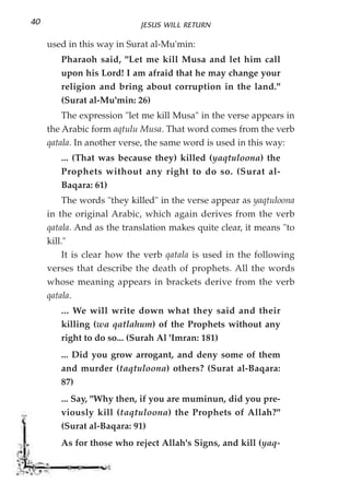 40                          JESUS WILL RETURN

     used in this way in Surat al-Mu'min:
        Pharaoh said, "Let me kill Musa and let him call
        upon his Lord! I am afraid that he may change your
        religion and bring about corruption in the land."
        (Surat al-Mu'min: 26)
         The expression "let me kill Musa" in the verse appears in
     the Arabic form aqtulu Musa. That word comes from the verb
     qatala. In another verse, the same word is used in this way:
        ... (That was because they) killed (yaqtuloona) the
        Prophets without any right to do so. (Surat al-
        Baqara: 61)
         The words "they killed" in the verse appear as yaqtuloona
     in the original Arabic, which again derives from the verb
     qatala. And as the translation makes quite clear, it means "to
     kill."
         It is clear how the verb qatala is used in the following
     verses that describe the death of prophets. All the words
     whose meaning appears in brackets derive from the verb
     qatala.
        ... We will write down what they said and their
        killing (wa qatlahum) of the Prophets without any
        right to do so... (Surah Al 'Imran: 181)
        ... Did you grow arrogant, and deny some of them
        and murder (taqtuloona) others? (Surat al-Baqara:
        87)
        ... Say, "Why then, if you are muminun, did you pre-
        viously kill (taqtuloona) the Prophets of Allah?"
        (Surat al-Baqara: 91)
        As for those who reject Allah's Signs, and kill (yaq-
 