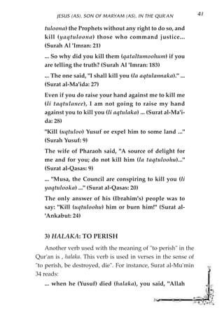 JESUS (AS), SON OF MARYAM (AS), IN THE QUR'AN             41

   tuloona) the Prophets without any right to do so, and
   kill (yaqtuloona) those who command justice...
   (Surah Al 'Imran: 21)
   ... So why did you kill them (qataltumoohum) if you
   are telling the truth? (Surah Al 'Imran: 183)
   ... The one said, "I shall kill you (la aqtulannaka)." ...
   (Surat al-Ma'ida: 27)
   Even if you do raise your hand against me to kill me
   (li taqtulanee), I am not going to raise my hand
   against you to kill you (li aqtulaka) ... (Surat al-Ma'i-
   da: 28)
   "Kill (uqtuloo) Yusuf or expel him to some land ..."
   (Surah Yusuf: 9)
   The wife of Pharaoh said, "A source of delight for
   me and for you; do not kill him (la taqtuloohu)..."
   (Surat al-Qasas: 9)
   ... "Musa, the Council are conspiring to kill you (li
   yaqtulooka) ..." (Surat al-Qasas: 20)
   The only answer of his (Ibrahim's) people was to
   say: "Kill (uqtuloohu) him or burn him!" (Surat al-
   'Ankabut: 24)


   3) HALAKA: TO PERISH
    Another verb used with the meaning of "to perish" in the
Qur'an is , halaka. This verb is used in verses in the sense of
"to perish, be destroyed, die". For instance, Surat al-Mu'min
34 reads:
   ... when he (Yusuf) died (halaka), you said, "Allah
 