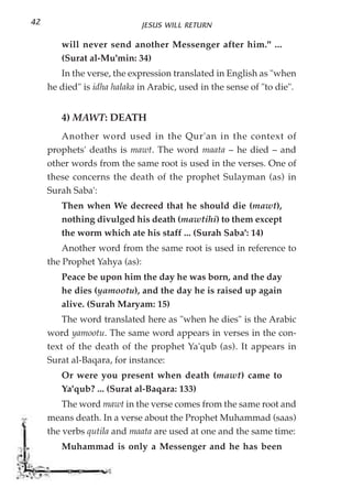 42                           JESUS WILL RETURN

        will never send another Messenger after him." ...
        (Surat al-Mu'min: 34)
        In the verse, the expression translated in English as "when
     he died" is idha halaka in Arabic, used in the sense of "to die".


        4) MAWT: DEATH
        Another word used in the Qur'an in the context of
     prophets' deaths is mawt. The word maata – he died – and
     other words from the same root is used in the verses. One of
     these concerns the death of the prophet Sulayman (as) in
     Surah Saba':
        Then when We decreed that he should die (mawt),
        nothing divulged his death (mawtihi) to them except
        the worm which ate his staff ... (Surah Saba': 14)
         Another word from the same root is used in reference to
     the Prophet Yahya (as):
        Peace be upon him the day he was born, and the day
        he dies (yamootu), and the day he is raised up again
        alive. (Surah Maryam: 15)
         The word translated here as "when he dies" is the Arabic
     word yamootu. The same word appears in verses in the con-
     text of the death of the prophet Ya'qub (as). It appears in
     Surat al-Baqara, for instance:
        Or were you present when death (mawt) came to
        Ya'qub? ... (Surat al-Baqara: 133)
         The word mawt in the verse comes from the same root and
     means death. In a verse about the Prophet Muhammad (saas)
     the verbs qutila and maata are used at one and the same time:
        Muhammad is only a Messenger and he has been
 