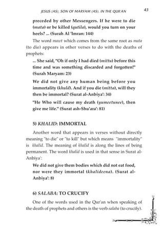 JESUS (AS), SON OF MARYAM (AS), IN THE QUR'AN               43

   preceded by other Messengers. If he were to die
   (mata) or be killed (qutila), would you turn on your
   heels? ... (Surah Al 'Imran: 144)
    The word mawt which comes from the same root as mata
(to die) appears in other verses to do with the deaths of
prophets:
   ... She said, "Oh if only I had died (mittu) before this
   time and was something discarded and forgotten!"
   (Surah Maryam: 23)
   We did not give any human being before you
   immortality (khuld). And if you die (mitta), will they
   then be immortal? (Surat al-Anbiya': 34)
   "He Who will cause my death (yumeetunee), then
   give me life." (Surat ash-Shu'ara': 81)


   5) KHALID: IMMORTAL
   Another word that appears in verses without directly
meaning "to die" or "to kill" but which means "immortality"
is khalid. The meaning of khalid is along the lines of being
permanent. The word khalid is used in that sense in Surat al-
Anbiya':
   We did not give them bodies which did not eat food,
   nor were they immortal (khalideena). (Surat al-
   Anbiya': 8)


   6) SALABA: TO CRUCIFY
    One of the words used in the Qur'an when speaking of
the death of prophets and others is the verb salaba (to crucify).
 