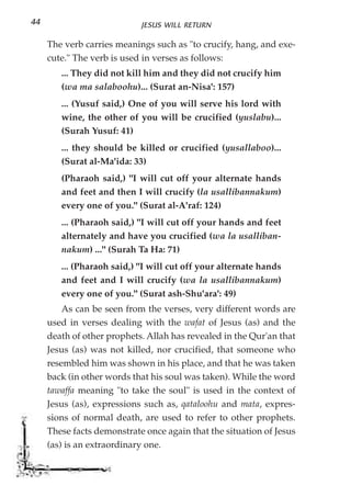 44                          JESUS WILL RETURN

     The verb carries meanings such as "to crucify, hang, and exe-
     cute." The verb is used in verses as follows:
        ... They did not kill him and they did not crucify him
        (wa ma salaboohu)... (Surat an-Nisa': 157)
        ... (Yusuf said,) One of you will serve his lord with
        wine, the other of you will be crucified (yuslabu)...
        (Surah Yusuf: 41)
        ... they should be killed or crucified (yusallaboo)...
        (Surat al-Ma'ida: 33)
        (Pharaoh said,) "I will cut off your alternate hands
        and feet and then I will crucify (la usallibannakum)
        every one of you." (Surat al-A'raf: 124)
        ... (Pharaoh said,) "I will cut off your hands and feet
        alternately and have you crucified (wa la usalliban-
        nakum) ..." (Surah Ta Ha: 71)
        ... (Pharaoh said,) "I will cut off your alternate hands
        and feet and I will crucify (wa la usallibannakum)
        every one of you." (Surat ash-Shu'ara': 49)
         As can be seen from the verses, very different words are
     used in verses dealing with the wafat of Jesus (as) and the
     death of other prophets. Allah has revealed in the Qur'an that
     Jesus (as) was not killed, nor crucified, that someone who
     resembled him was shown in his place, and that he was taken
     back (in other words that his soul was taken). While the word
     tawaffa meaning "to take the soul" is used in the context of
     Jesus (as), expressions such as, qataloohu and mata, expres-
     sions of normal death, are used to refer to other prophets.
     These facts demonstrate once again that the situation of Jesus
     (as) is an extraordinary one.
 