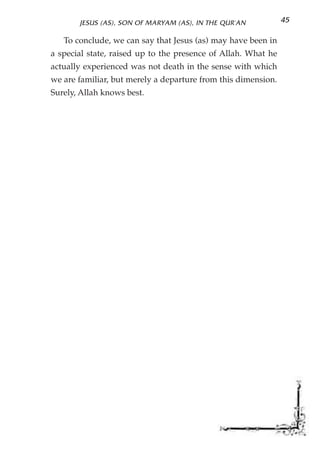 JESUS (AS), SON OF MARYAM (AS), IN THE QUR'AN           45

   To conclude, we can say that Jesus (as) may have been in
a special state, raised up to the presence of Allah. What he
actually experienced was not death in the sense with which
we are familiar, but merely a departure from this dimension.
Surely, Allah knows best.
 