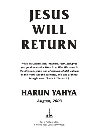 JESUS
  WILL
 RETURN
 When the angels said, "Maryam, your Lord gives
 you good news of a Word from Him. His name is
the Messiah, Jesus, son of Maryam of high esteem
 in the world and the hereafter, and one of those
        brought near. (Surah Al 'Imran: 45)




 HARUN YAHYA
              August, 2003



                Ta-Ha Publishers Ltd.
           1 Wynne Road London SW9 OBB
 