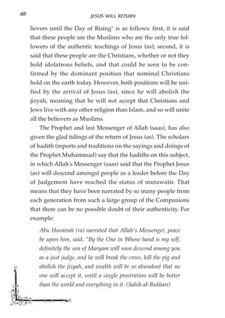 48                            JESUS WILL RETURN

     lievers until the Day of Rising" is as follows: first, it is said
     that these people are the Muslims who are the only true fol-
     lowers of the authentic teachings of Jesus (as); second, it is
     said that these people are the Christians, whether or not they
     hold idolatrous beliefs, and that could be seen to be con-
     firmed by the dominant position that nominal Christians
     hold on the earth today. However, both positions will be uni-
     fied by the arrival of Jesus (as), since he will abolish the
     jizyah, meaning that he will not accept that Christians and
     Jews live with any other religion than Islam, and so will unite
     all the believers as Muslims.
        The Prophet and last Messenger of Allah (saas), has also
     given the glad tidings of the return of Jesus (as). The scholars
     of hadith (reports and traditions on the sayings and doings of
     the Prophet Muhammad) say that the hadiths on this subject,
     in which Allah's Messenger (saas) said that the Prophet Jesus
     (as) will descend amongst people as a leader before the Day
     of Judgement have reached the status of mutawatir. That
     means that they have been narrated by so many people from
     each generation from such a large group of the Companions
     that there can be no possible doubt of their authenticity. For
     example:

        Abu Hurairah (ra) narrated that Allah's Messenger, peace
        be upon him, said, "By the One in Whose hand is my self,
        definitely the son of Maryam will soon descend among you
        as a just judge, and he will break the cross, kill the pig and
        abolish the jizyah, and wealth will be so abundant that no
        one will accept it, until a single prostration will be better
        than the world and everything in it. (Sahih al-Bukhari)
 