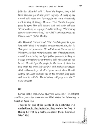 THE RETURN OF JESUS (AS) TO EARTH                     49

   Jabir ibn 'Abdullah said, "I heard the Prophet, may Allah
   bless him and grant him peace, saying, 'A party of my
   ummah will never stop fighting for the truth victoriously
   until the Day of Rising.' He said, 'Then 'Isa ibn Maryam,
   peace be upon him, will descend and their amir will say,
   "Come and lead us in prayer," but he will say, "No! some of
   you are amirs over others," as Allah's showing honour to
   this ummah.'" (Sahih Muslim)

   Abu Hurairah (ra) narrated, "The Prophet, peace be upon
   him, said: 'There is no prophet between me and him, that is,
   'Isa, peace be upon him. He will descend (to the earth).
   When you see him, recognise him: a man of medium height,
   reddish fair, wearing two light yellow garments, looking as
   if drops were falling down from his head though it will not
   be wet. He will fight the people for the cause of Islam. He
   will break the cross, kill the pig, and abolish the jizyah.
   Allah will cause to perish all religions except Islam. He will
   destroy the Dajjal and will live on the earth for forty years
   and then he will die. The Muslims will pray over him.'"
   (Abu Dawud)


   (2)
   Earlier in this section, we analysed verses 157-158 of Surat
an-Nisa'. Just after these verses Allah states the following in
Surat an-Nisa 159:
   There is not one of the People of the Book who will
   not believe in him before he dies; and on the Day of
   Rising he will be a witness against them. (Surat an
   Nisa': 159)
 