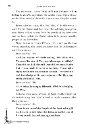 50                            JESUS WILL RETURN

         The statement above "who will not believe in him
     before he dies" is important. The Arabic text of this sentence
     reads: Wa-in min ahli'l-kitabi illa la yuminanna bihi qabla mawti-
     hi.
         Some scholars stated that the "him/it" in this verse is
     used for the Qur'an and thus made the following interpreta-
     tion: There will be no one from the people of the Book who
     will not have faith in the Qur'an before he (a person from the
     people of the Book) dies.
         Nevertheless, in verses 157 and 158, which are the two
     verses preceding this verse, the same "him" is undoubtedly
     used for Jesus (as).
         Surat an-Nisa' 157:
        And (on account of) their saying, "We killed the
        Messiah, 'Isa son of Maryam, Messenger of Allah."
        They did not kill him and they did not crucify him
        but it was made to seem so to them. Those who
        argue about him are in doubt about it. They have no
        real knowledge of it, just conjecture. But they cer-
        tainly did not kill him.
        Surat an-Nisa' 158:
        Allah raised him up to Himself. Allah is Almighty,
        All-Wise.
        Just after these verses in Surat an-Nisa 159, there is no evi-
     dence indicating that "him" is used to imply someone other
     than Jesus (as).
        Surat an-Nisa' 159:
        There is not one of the People of the Book who will
        not believe in him before he dies; and on the Day of
        Rising he will be a witness against them.
 
